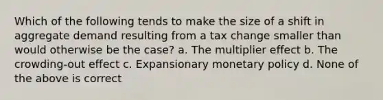 Which of the following tends to make the size of a shift in aggregate demand resulting from a tax change smaller than would otherwise be the case? a. The multiplier effect b. The crowding-out effect c. Expansionary monetary policy d. None of the above is correct