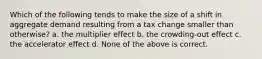 Which of the following tends to make the size of a shift in aggregate demand resulting from a tax change smaller than otherwise? a. the multiplier effect b. the crowding-out effect c. the accelerator effect d. None of the above is correct.