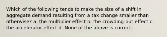 Which of the following tends to make the size of a shift in aggregate demand resulting from a tax change smaller than otherwise? a. the multiplier effect b. the crowding-out effect c. the accelerator effect d. None of the above is correct.