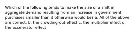 Which of the following tends to make the size of a shift in aggregate demand resulting from an increase in government purchases smaller than it otherwise would be? a. All of the above are correct. b. the crowding-out effect c. the multiplier effect d. the accelerator effect