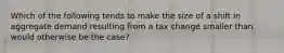 Which of the following tends to make the size of a shift in aggregate demand resulting from a tax change smaller than would otherwise be the case?