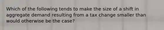 Which of the following tends to make the size of a shift in aggregate demand resulting from a tax change smaller than would otherwise be the case?