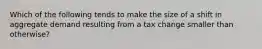 Which of the following tends to make the size of a shift in aggregate demand resulting from a tax change smaller than otherwise?