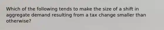 Which of the following tends to make the size of a shift in aggregate demand resulting from a tax change smaller than otherwise?