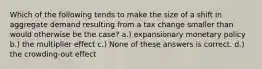 Which of the following tends to make the size of a shift in aggregate demand resulting from a tax change smaller than would otherwise be the case? a.) expansionary monetary policy b.) the multiplier effect c.) None of these answers is correct. d.) the crowding-out effect