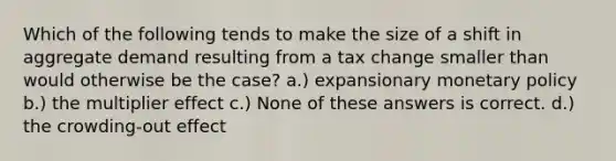 Which of the following tends to make the size of a shift in aggregate demand resulting from a tax change smaller than would otherwise be the case? a.) expansionary monetary policy b.) the multiplier effect c.) None of these answers is correct. d.) the crowding-out effect