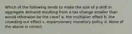 Which of the following tends to make the size of a shift in aggregate demand resulting from a tax change smaller than would otherwise be the case? a. the multiplier effect b. the crowding-out effect c. expansionary monetary policy d. None of the above is correct.