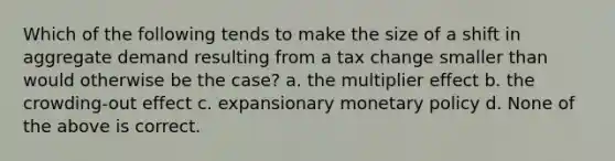 Which of the following tends to make the size of a shift in aggregate demand resulting from a tax change smaller than would otherwise be the case? a. the multiplier effect b. the crowding-out effect c. expansionary monetary policy d. None of the above is correct.