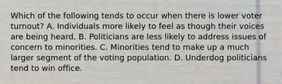 Which of the following tends to occur when there is lower voter turnout? A. Individuals more likely to feel as though their voices are being heard. B. Politicians are less likely to address issues of concern to minorities. C. Minorities tend to make up a much larger segment of the voting population. D. Underdog politicians tend to win office.