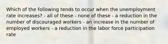 Which of the following tends to occur when the unemployment rate increases? - all of these - none of these - a reduction in the number of discouraged workers - an increase in the number of employed workers - a reduction in the labor force participation rate