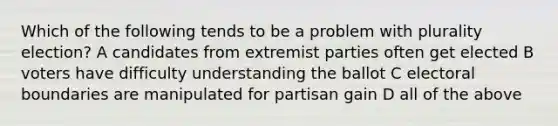 Which of the following tends to be a problem with plurality election? A candidates from extremist parties often get elected B voters have difficulty understanding the ballot C electoral boundaries are manipulated for partisan gain D all of the above