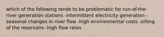 which of the following tends to be problematic for run-of-the-river generation stations -intermittent electricity generation -seasonal changes in river flow -high environmental costs -silting of the reservoirs -high flow rates