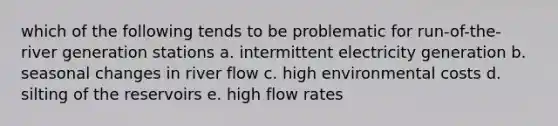 which of the following tends to be problematic for run-of-the-river generation stations a. intermittent electricity generation b. seasonal changes in river flow c. high environmental costs d. silting of the reservoirs e. high flow rates