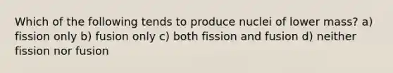 Which of the following tends to produce nuclei of lower mass? a) fission only b) fusion only c) both fission and fusion d) neither fission nor fusion