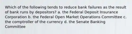 Which of the following tends to reduce bank failures as the result of bank runs by depositors? a. the Federal Deposit Insurance Corporation b. the Federal Open Market Operations Committee c. the comptroller of the currency d. the Senate Banking Committee