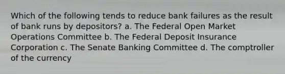 Which of the following tends to reduce bank failures as the result of bank runs by depositors? a. The Federal Open Market Operations Committee b. The Federal Deposit Insurance Corporation c. The Senate Banking Committee d. The comptroller of the currency