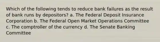 Which of the following tends to reduce bank failures as the result of bank runs by depositors? a. The Federal Deposit Insurance Corporation b. The Federal Open Market Operations Committee c. The comptroller of the currency d. The Senate Banking Committee