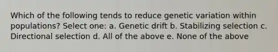 Which of the following tends to reduce genetic variation within populations? Select one: a. Genetic drift b. Stabilizing selection c. Directional selection d. All of the above e. None of the above