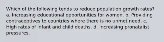 Which of the following tends to reduce population growth rates? a. Increasing educational opportunities for women. b. Providing contraceptives to countries where there is no unmet need. c. High rates of infant and child deaths. d. Increasing pronatalist pressures.