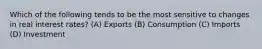 Which of the following tends to be the most sensitive to changes in real interest rates? (A) Exports (B) Consumption (C) Imports (D) Investment