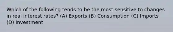 Which of the following tends to be the most sensitive to changes in real interest rates? (A) Exports (B) Consumption (C) Imports (D) Investment