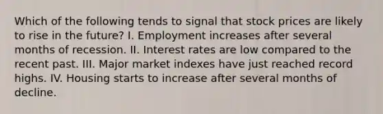 Which of the following tends to signal that stock prices are likely to rise in the future? I. Employment increases after several months of recession. II. Interest rates are low compared to the recent past. III. Major market indexes have just reached record highs. IV. Housing starts to increase after several months of decline.