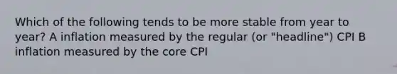 Which of the following tends to be more stable from year to year? A inflation measured by the regular (or "headline") CPI B inflation measured by the core CPI