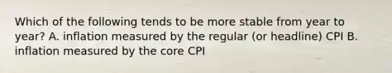 Which of the following tends to be more stable from year to year? A. inflation measured by the regular (or headline) CPI B. inflation measured by the core CPI