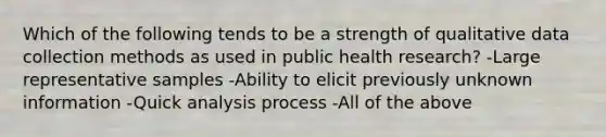 Which of the following tends to be a strength of qualitative data collection methods as used in public health research? -Large representative samples -Ability to elicit previously unknown information -Quick analysis process -All of the above