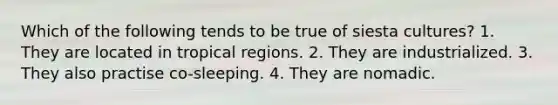 Which of the following tends to be true of siesta cultures? 1. They are located in tropical regions. 2. They are industrialized. 3. They also practise co-sleeping. 4. They are nomadic.