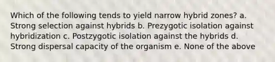 Which of the following tends to yield narrow hybrid zones? a. Strong selection against hybrids b. Prezygotic isolation against hybridization c. Postzygotic isolation against the hybrids d. Strong dispersal capacity of the organism e. None of the above