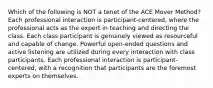 Which of the following is NOT a tenet of the ACE Mover Method? Each professional interaction is participant-centered, where the professional acts as the expert in teaching and directing the class. Each class participant is genuinely viewed as resourceful and capable of change. Powerful open-ended questions and active listening are utilized during every interaction with class participants. Each professional interaction is participant-centered, with a recognition that participants are the foremost experts on themselves.