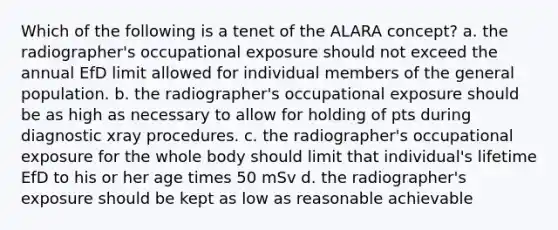 Which of the following is a tenet of the ALARA concept? a. the radiographer's occupational exposure should not exceed the annual EfD limit allowed for individual members of the general population. b. the radiographer's occupational exposure should be as high as necessary to allow for holding of pts during diagnostic xray procedures. c. the radiographer's occupational exposure for the whole body should limit that individual's lifetime EfD to his or her age times 50 mSv d. the radiographer's exposure should be kept as low as reasonable achievable