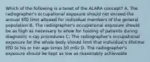 Which of the following is a tenet of the ALARA concept? A. The radiographer's occupational exposure should not exceed the annual EfD limit allowed for individual members of the general population B. The radiographer's occupational exposure should be as high as necessary to allow for holding of patients during diagnostic x-ray procedures C. The radiographer's occupational exposure for the whole body should limit that individual's lifetime EfD to his or her age times 50 mSv D. The radiographer's exposure should be kept as low as reasonably achievable