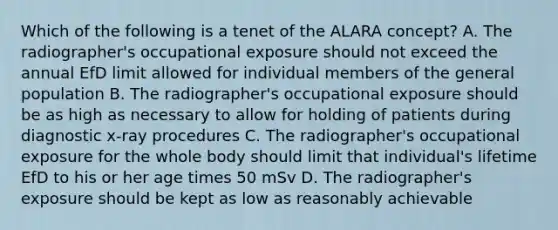 Which of the following is a tenet of the ALARA concept? A. The radiographer's occupational exposure should not exceed the annual EfD limit allowed for individual members of the general population B. The radiographer's occupational exposure should be as high as necessary to allow for holding of patients during diagnostic x-ray procedures C. The radiographer's occupational exposure for the whole body should limit that individual's lifetime EfD to his or her age times 50 mSv D. The radiographer's exposure should be kept as low as reasonably achievable