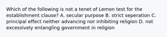 Which of the following is not a tenet of Lemon test for the establishment clause? A. secular purpose B. strict seperation C. principal effect neither advancing nor inhibiting religion D. not excessively entangling government in religion