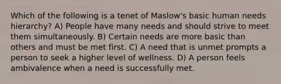 Which of the following is a tenet of Maslow's basic human needs hierarchy? A) People have many needs and should strive to meet them simultaneously. B) Certain needs are more basic than others and must be met first. C) A need that is unmet prompts a person to seek a higher level of wellness. D) A person feels ambivalence when a need is successfully met.