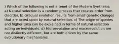 ) Which of the following is not a tenet of the Modern Synthesis: a) Natural selection is a random process that creates order from disorder. b) Gradual evolution results from small genetic changes that are acted upon by natural selection. c) The origin of species and higher taxa can be explained in terms of natural selection acting on individuals. d) Microevolution and macroevolution are not distinctly different, but are both driven by the same evolutionary mechanisms.