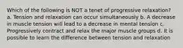 Which of the following is NOT a tenet of progressive relaxation? a. Tension and relaxation can occur simultaneously b. A decrease in muscle tension will lead to a decrease in mental tension c. Progressively contract and relax the major muscle groups d. It is possible to learn the difference between tension and relaxation