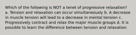 Which of the following is NOT a tenet of progressive relaxation? a. Tension and relaxation can occur simultaneously b. A decrease in muscle tension will lead to a decrease in mental tension c. Progressively contract and relax the major muscle groups d. It is possible to learn the difference between tension and relaxation