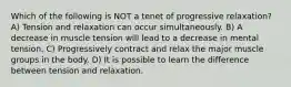 Which of the following is NOT a tenet of progressive relaxation? A) Tension and relaxation can occur simultaneously. B) A decrease in muscle tension will lead to a decrease in mental tension. C) Progressively contract and relax the major muscle groups in the body. D) It is possible to learn the difference between tension and relaxation.