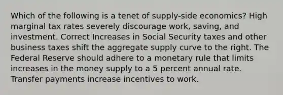 Which of the following is a tenet of supply-side economics? High marginal tax rates severely discourage work, saving, and investment. Correct Increases in Social Security taxes and other business taxes shift the aggregate supply curve to the right. The Federal Reserve should adhere to a monetary rule that limits increases in the money supply to a 5 percent annual rate. Transfer payments increase incentives to work.