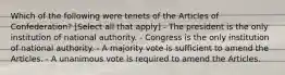 Which of the following were tenets of the Articles of Confederation? [Select all that apply] - The president is the only institution of national authority. - Congress is the only institution of national authority. - A majority vote is sufficient to amend the Articles. - A unanimous vote is required to amend the Articles.