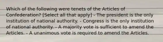 Which of the following were tenets of the Articles of Confederation? [Select all that apply] - The president is the only institution of national authority. - Congress is the only institution of national authority. - A majority vote is sufficient to amend the Articles. - A unanimous vote is required to amend the Articles.