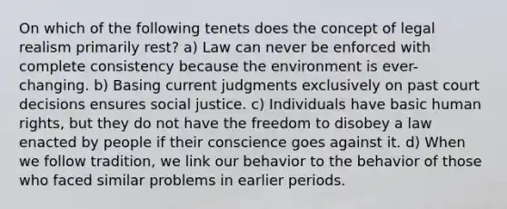 On which of the following tenets does the concept of legal realism primarily rest? a) Law can never be enforced with complete consistency because the environment is ever-changing. b) Basing current judgments exclusively on past court decisions ensures social justice. c) Individuals have basic human rights, but they do not have the freedom to disobey a law enacted by people if their conscience goes against it. d) When we follow tradition, we link our behavior to the behavior of those who faced similar problems in earlier periods.