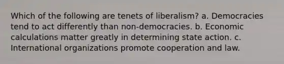 Which of the following are tenets of liberalism? a. Democracies tend to act differently than non-democracies. b. Economic calculations matter greatly in determining state action. c. International organizations promote cooperation and law.