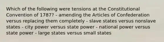 Which of the following were tensions at <a href='https://www.questionai.com/knowledge/knd5xy61DJ-the-constitutional-convention' class='anchor-knowledge'>the constitutional convention</a> of 1787? - amending <a href='https://www.questionai.com/knowledge/k5NDraRCFC-the-articles-of-confederation' class='anchor-knowledge'>the articles of confederation</a> versus replacing them completely - slave states versus nonslave states - city power versus state power - national power versus state power - large states versus small states