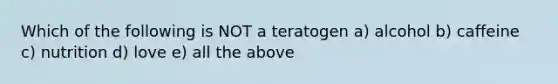 Which of the following is NOT a teratogen a) alcohol b) caffeine c) nutrition d) love e) all the above