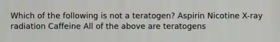 Which of the following is not a teratogen? Aspirin Nicotine X-ray radiation Caffeine All of the above are teratogens