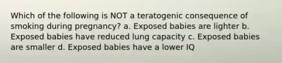 Which of the following is NOT a teratogenic consequence of smoking during pregnancy? a. Exposed babies are lighter b. Exposed babies have reduced lung capacity c. Exposed babies are smaller d. Exposed babies have a lower IQ